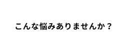 こんな悩みありませんか？